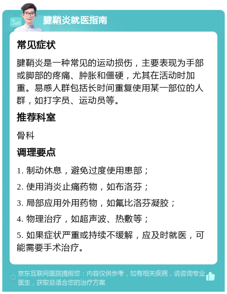 腱鞘炎就医指南 常见症状 腱鞘炎是一种常见的运动损伤，主要表现为手部或脚部的疼痛、肿胀和僵硬，尤其在活动时加重。易感人群包括长时间重复使用某一部位的人群，如打字员、运动员等。 推荐科室 骨科 调理要点 1. 制动休息，避免过度使用患部； 2. 使用消炎止痛药物，如布洛芬； 3. 局部应用外用药物，如氟比洛芬凝胶； 4. 物理治疗，如超声波、热敷等； 5. 如果症状严重或持续不缓解，应及时就医，可能需要手术治疗。