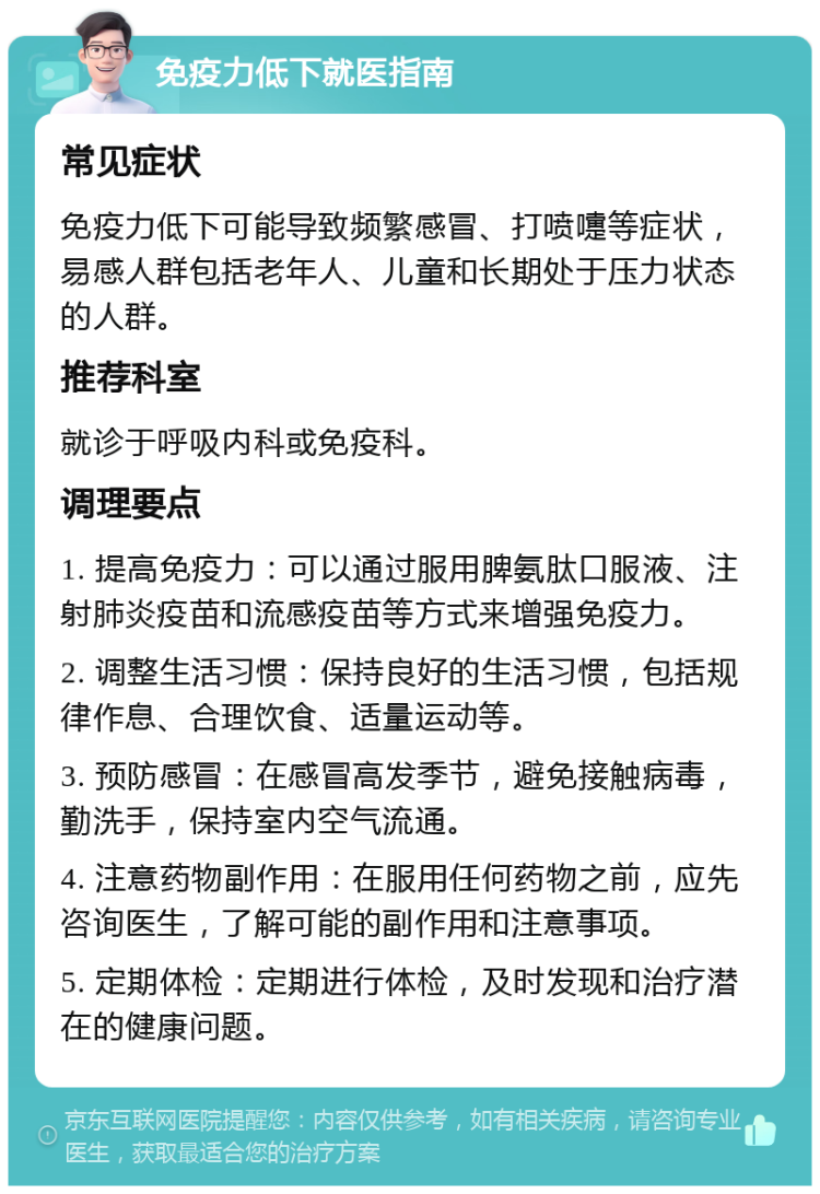 免疫力低下就医指南 常见症状 免疫力低下可能导致频繁感冒、打喷嚏等症状，易感人群包括老年人、儿童和长期处于压力状态的人群。 推荐科室 就诊于呼吸内科或免疫科。 调理要点 1. 提高免疫力：可以通过服用脾氨肽口服液、注射肺炎疫苗和流感疫苗等方式来增强免疫力。 2. 调整生活习惯：保持良好的生活习惯，包括规律作息、合理饮食、适量运动等。 3. 预防感冒：在感冒高发季节，避免接触病毒，勤洗手，保持室内空气流通。 4. 注意药物副作用：在服用任何药物之前，应先咨询医生，了解可能的副作用和注意事项。 5. 定期体检：定期进行体检，及时发现和治疗潜在的健康问题。