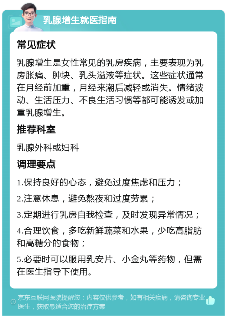 乳腺增生就医指南 常见症状 乳腺增生是女性常见的乳房疾病，主要表现为乳房胀痛、肿块、乳头溢液等症状。这些症状通常在月经前加重，月经来潮后减轻或消失。情绪波动、生活压力、不良生活习惯等都可能诱发或加重乳腺增生。 推荐科室 乳腺外科或妇科 调理要点 1.保持良好的心态，避免过度焦虑和压力； 2.注意休息，避免熬夜和过度劳累； 3.定期进行乳房自我检查，及时发现异常情况； 4.合理饮食，多吃新鲜蔬菜和水果，少吃高脂肪和高糖分的食物； 5.必要时可以服用乳安片、小金丸等药物，但需在医生指导下使用。