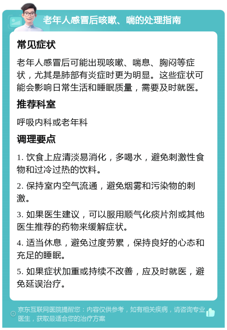 老年人感冒后咳嗽、喘的处理指南 常见症状 老年人感冒后可能出现咳嗽、喘息、胸闷等症状，尤其是肺部有炎症时更为明显。这些症状可能会影响日常生活和睡眠质量，需要及时就医。 推荐科室 呼吸内科或老年科 调理要点 1. 饮食上应清淡易消化，多喝水，避免刺激性食物和过冷过热的饮料。 2. 保持室内空气流通，避免烟雾和污染物的刺激。 3. 如果医生建议，可以服用顺气化痰片剂或其他医生推荐的药物来缓解症状。 4. 适当休息，避免过度劳累，保持良好的心态和充足的睡眠。 5. 如果症状加重或持续不改善，应及时就医，避免延误治疗。