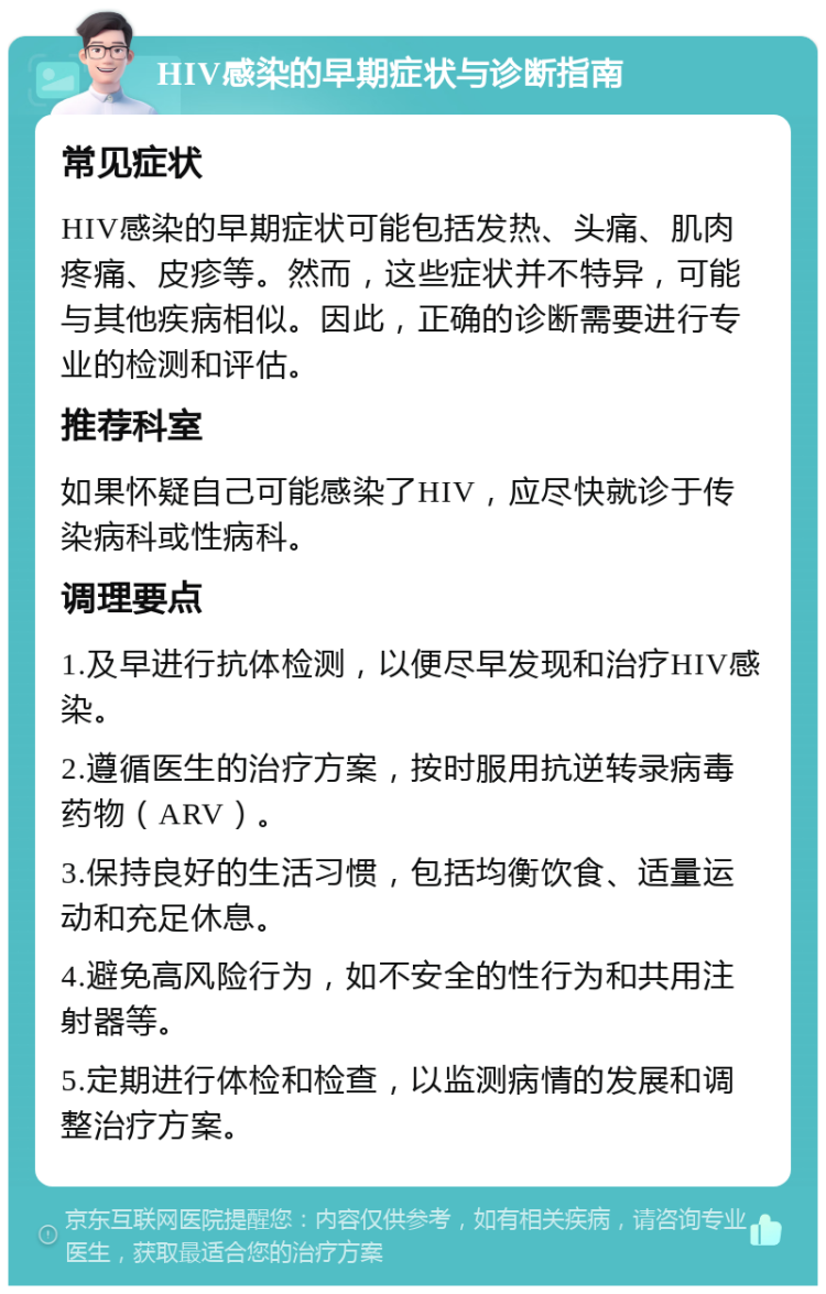 HIV感染的早期症状与诊断指南 常见症状 HIV感染的早期症状可能包括发热、头痛、肌肉疼痛、皮疹等。然而，这些症状并不特异，可能与其他疾病相似。因此，正确的诊断需要进行专业的检测和评估。 推荐科室 如果怀疑自己可能感染了HIV，应尽快就诊于传染病科或性病科。 调理要点 1.及早进行抗体检测，以便尽早发现和治疗HIV感染。 2.遵循医生的治疗方案，按时服用抗逆转录病毒药物（ARV）。 3.保持良好的生活习惯，包括均衡饮食、适量运动和充足休息。 4.避免高风险行为，如不安全的性行为和共用注射器等。 5.定期进行体检和检查，以监测病情的发展和调整治疗方案。