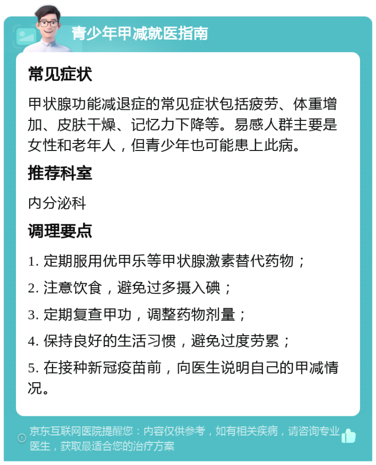 青少年甲减就医指南 常见症状 甲状腺功能减退症的常见症状包括疲劳、体重增加、皮肤干燥、记忆力下降等。易感人群主要是女性和老年人，但青少年也可能患上此病。 推荐科室 内分泌科 调理要点 1. 定期服用优甲乐等甲状腺激素替代药物； 2. 注意饮食，避免过多摄入碘； 3. 定期复查甲功，调整药物剂量； 4. 保持良好的生活习惯，避免过度劳累； 5. 在接种新冠疫苗前，向医生说明自己的甲减情况。