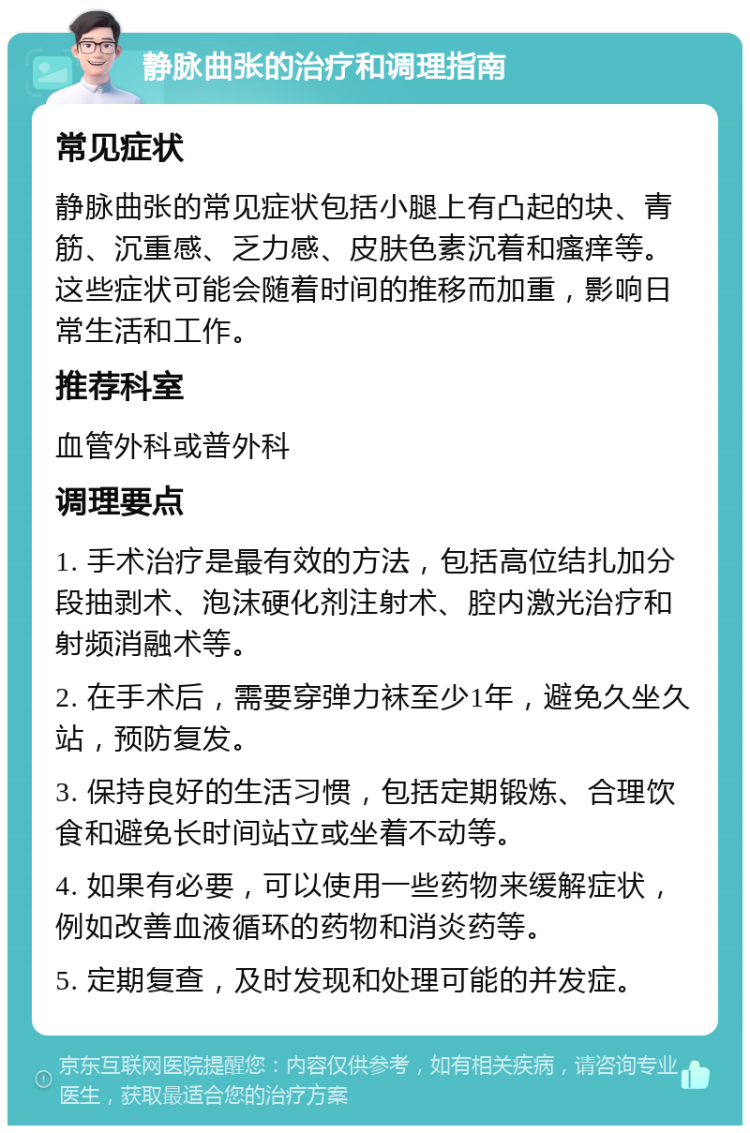 静脉曲张的治疗和调理指南 常见症状 静脉曲张的常见症状包括小腿上有凸起的块、青筋、沉重感、乏力感、皮肤色素沉着和瘙痒等。这些症状可能会随着时间的推移而加重，影响日常生活和工作。 推荐科室 血管外科或普外科 调理要点 1. 手术治疗是最有效的方法，包括高位结扎加分段抽剥术、泡沫硬化剂注射术、腔内激光治疗和射频消融术等。 2. 在手术后，需要穿弹力袜至少1年，避免久坐久站，预防复发。 3. 保持良好的生活习惯，包括定期锻炼、合理饮食和避免长时间站立或坐着不动等。 4. 如果有必要，可以使用一些药物来缓解症状，例如改善血液循环的药物和消炎药等。 5. 定期复查，及时发现和处理可能的并发症。