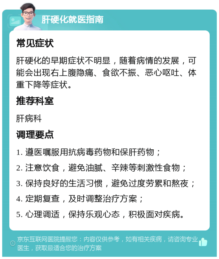 肝硬化就医指南 常见症状 肝硬化的早期症状不明显，随着病情的发展，可能会出现右上腹隐痛、食欲不振、恶心呕吐、体重下降等症状。 推荐科室 肝病科 调理要点 1. 遵医嘱服用抗病毒药物和保肝药物； 2. 注意饮食，避免油腻、辛辣等刺激性食物； 3. 保持良好的生活习惯，避免过度劳累和熬夜； 4. 定期复查，及时调整治疗方案； 5. 心理调适，保持乐观心态，积极面对疾病。