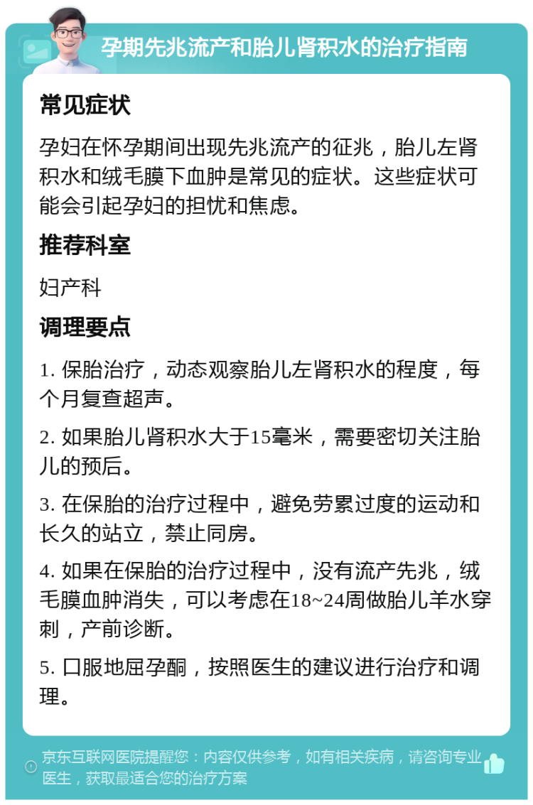 孕期先兆流产和胎儿肾积水的治疗指南 常见症状 孕妇在怀孕期间出现先兆流产的征兆，胎儿左肾积水和绒毛膜下血肿是常见的症状。这些症状可能会引起孕妇的担忧和焦虑。 推荐科室 妇产科 调理要点 1. 保胎治疗，动态观察胎儿左肾积水的程度，每个月复查超声。 2. 如果胎儿肾积水大于15毫米，需要密切关注胎儿的预后。 3. 在保胎的治疗过程中，避免劳累过度的运动和长久的站立，禁止同房。 4. 如果在保胎的治疗过程中，没有流产先兆，绒毛膜血肿消失，可以考虑在18~24周做胎儿羊水穿刺，产前诊断。 5. 口服地屈孕酮，按照医生的建议进行治疗和调理。