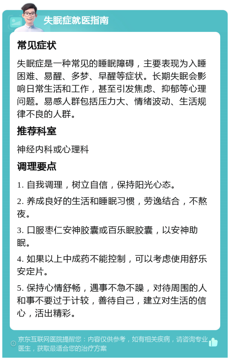 失眠症就医指南 常见症状 失眠症是一种常见的睡眠障碍，主要表现为入睡困难、易醒、多梦、早醒等症状。长期失眠会影响日常生活和工作，甚至引发焦虑、抑郁等心理问题。易感人群包括压力大、情绪波动、生活规律不良的人群。 推荐科室 神经内科或心理科 调理要点 1. 自我调理，树立自信，保持阳光心态。 2. 养成良好的生活和睡眠习惯，劳逸结合，不熬夜。 3. 口服枣仁安神胶囊或百乐眠胶囊，以安神助眠。 4. 如果以上中成药不能控制，可以考虑使用舒乐安定片。 5. 保持心情舒畅，遇事不急不躁，对待周围的人和事不要过于计较，善待自己，建立对生活的信心，活出精彩。