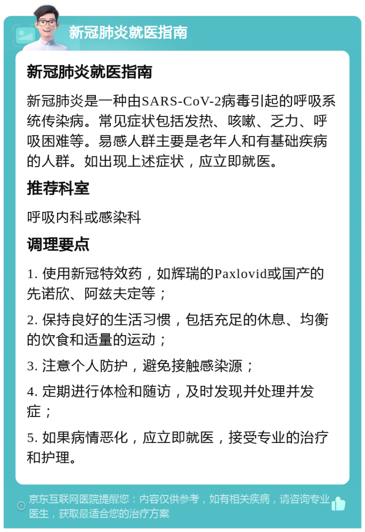 新冠肺炎就医指南 新冠肺炎就医指南 新冠肺炎是一种由SARS-CoV-2病毒引起的呼吸系统传染病。常见症状包括发热、咳嗽、乏力、呼吸困难等。易感人群主要是老年人和有基础疾病的人群。如出现上述症状，应立即就医。 推荐科室 呼吸内科或感染科 调理要点 1. 使用新冠特效药，如辉瑞的Paxlovid或国产的先诺欣、阿兹夫定等； 2. 保持良好的生活习惯，包括充足的休息、均衡的饮食和适量的运动； 3. 注意个人防护，避免接触感染源； 4. 定期进行体检和随访，及时发现并处理并发症； 5. 如果病情恶化，应立即就医，接受专业的治疗和护理。