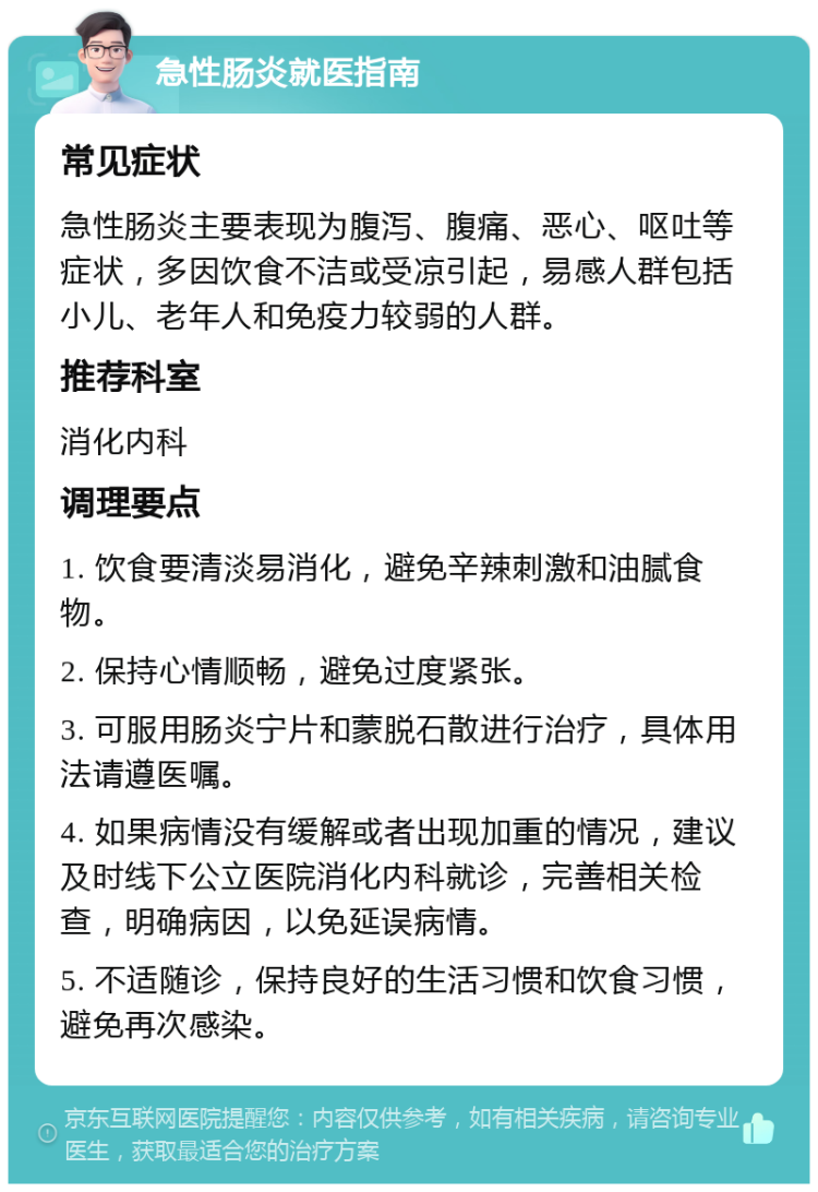 急性肠炎就医指南 常见症状 急性肠炎主要表现为腹泻、腹痛、恶心、呕吐等症状，多因饮食不洁或受凉引起，易感人群包括小儿、老年人和免疫力较弱的人群。 推荐科室 消化内科 调理要点 1. 饮食要清淡易消化，避免辛辣刺激和油腻食物。 2. 保持心情顺畅，避免过度紧张。 3. 可服用肠炎宁片和蒙脱石散进行治疗，具体用法请遵医嘱。 4. 如果病情没有缓解或者出现加重的情况，建议及时线下公立医院消化内科就诊，完善相关检查，明确病因，以免延误病情。 5. 不适随诊，保持良好的生活习惯和饮食习惯，避免再次感染。