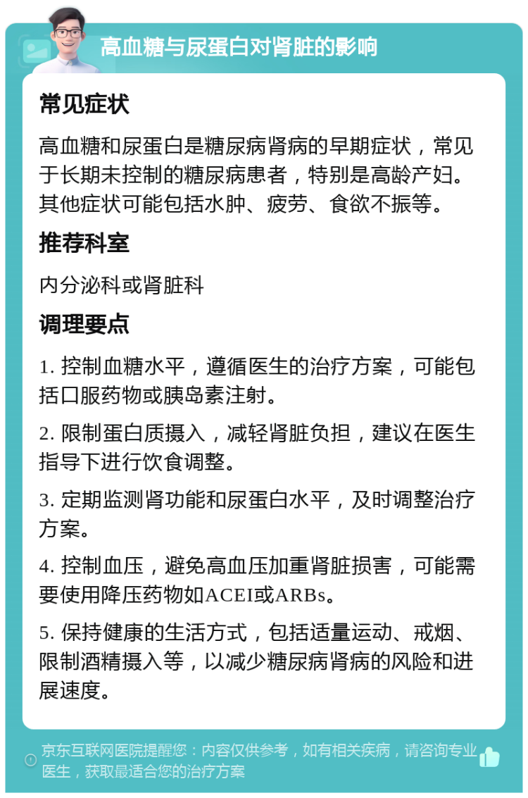 高血糖与尿蛋白对肾脏的影响 常见症状 高血糖和尿蛋白是糖尿病肾病的早期症状，常见于长期未控制的糖尿病患者，特别是高龄产妇。其他症状可能包括水肿、疲劳、食欲不振等。 推荐科室 内分泌科或肾脏科 调理要点 1. 控制血糖水平，遵循医生的治疗方案，可能包括口服药物或胰岛素注射。 2. 限制蛋白质摄入，减轻肾脏负担，建议在医生指导下进行饮食调整。 3. 定期监测肾功能和尿蛋白水平，及时调整治疗方案。 4. 控制血压，避免高血压加重肾脏损害，可能需要使用降压药物如ACEI或ARBs。 5. 保持健康的生活方式，包括适量运动、戒烟、限制酒精摄入等，以减少糖尿病肾病的风险和进展速度。