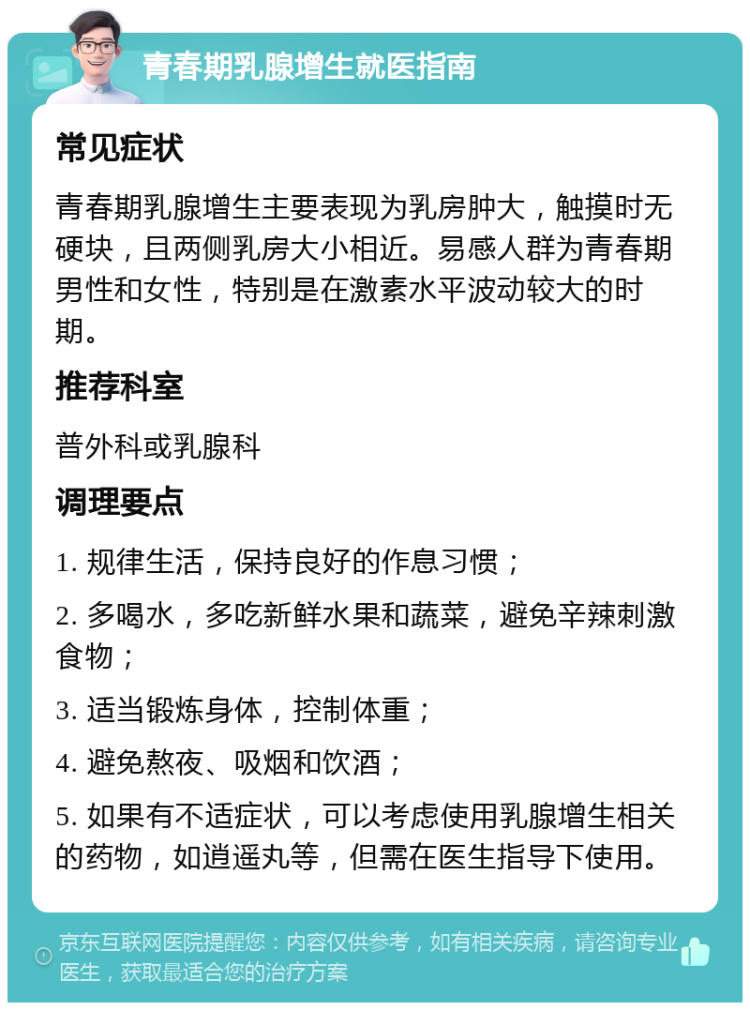 青春期乳腺增生就医指南 常见症状 青春期乳腺增生主要表现为乳房肿大，触摸时无硬块，且两侧乳房大小相近。易感人群为青春期男性和女性，特别是在激素水平波动较大的时期。 推荐科室 普外科或乳腺科 调理要点 1. 规律生活，保持良好的作息习惯； 2. 多喝水，多吃新鲜水果和蔬菜，避免辛辣刺激食物； 3. 适当锻炼身体，控制体重； 4. 避免熬夜、吸烟和饮酒； 5. 如果有不适症状，可以考虑使用乳腺增生相关的药物，如逍遥丸等，但需在医生指导下使用。