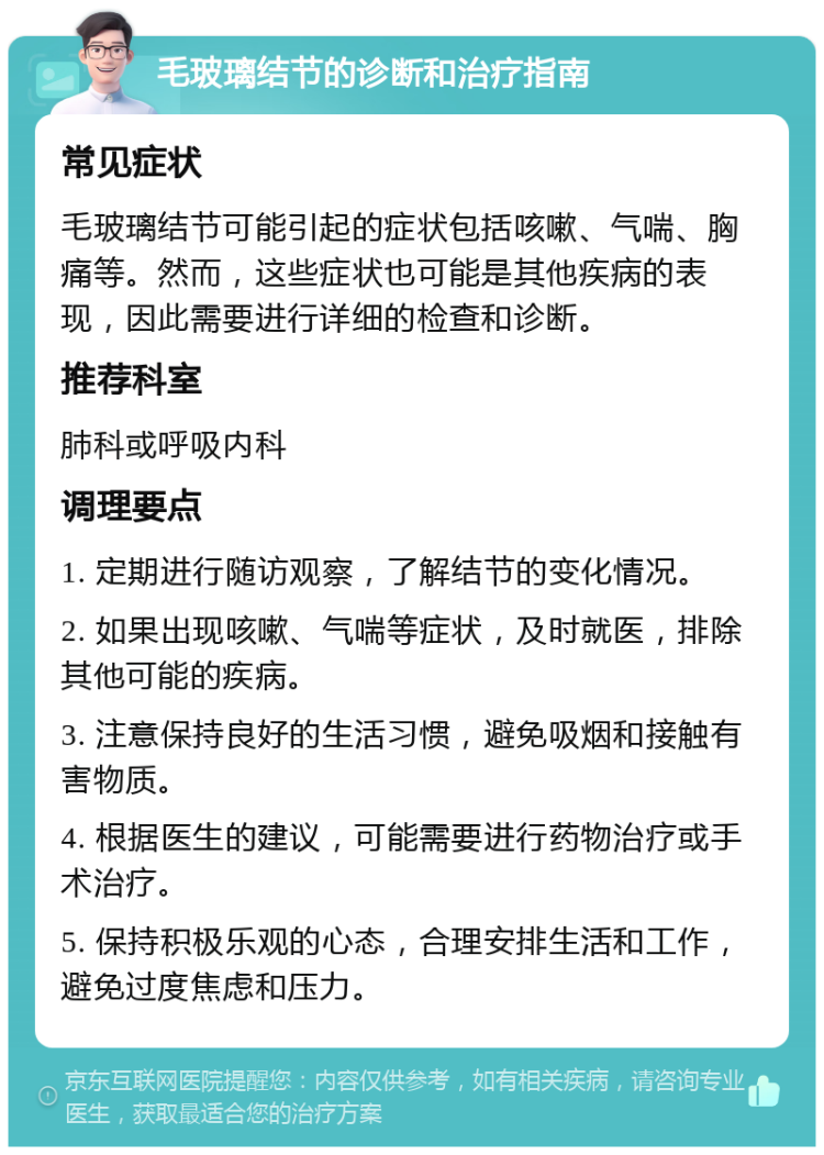 毛玻璃结节的诊断和治疗指南 常见症状 毛玻璃结节可能引起的症状包括咳嗽、气喘、胸痛等。然而，这些症状也可能是其他疾病的表现，因此需要进行详细的检查和诊断。 推荐科室 肺科或呼吸内科 调理要点 1. 定期进行随访观察，了解结节的变化情况。 2. 如果出现咳嗽、气喘等症状，及时就医，排除其他可能的疾病。 3. 注意保持良好的生活习惯，避免吸烟和接触有害物质。 4. 根据医生的建议，可能需要进行药物治疗或手术治疗。 5. 保持积极乐观的心态，合理安排生活和工作，避免过度焦虑和压力。