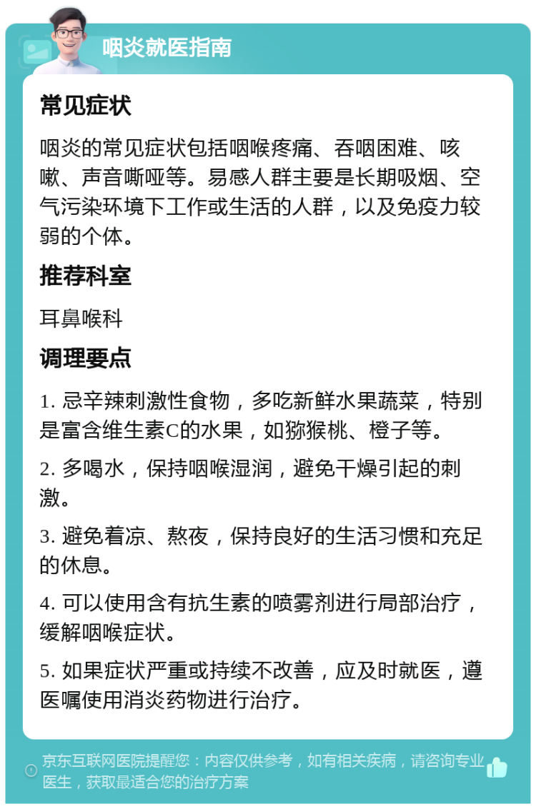 咽炎就医指南 常见症状 咽炎的常见症状包括咽喉疼痛、吞咽困难、咳嗽、声音嘶哑等。易感人群主要是长期吸烟、空气污染环境下工作或生活的人群，以及免疫力较弱的个体。 推荐科室 耳鼻喉科 调理要点 1. 忌辛辣刺激性食物，多吃新鲜水果蔬菜，特别是富含维生素C的水果，如猕猴桃、橙子等。 2. 多喝水，保持咽喉湿润，避免干燥引起的刺激。 3. 避免着凉、熬夜，保持良好的生活习惯和充足的休息。 4. 可以使用含有抗生素的喷雾剂进行局部治疗，缓解咽喉症状。 5. 如果症状严重或持续不改善，应及时就医，遵医嘱使用消炎药物进行治疗。