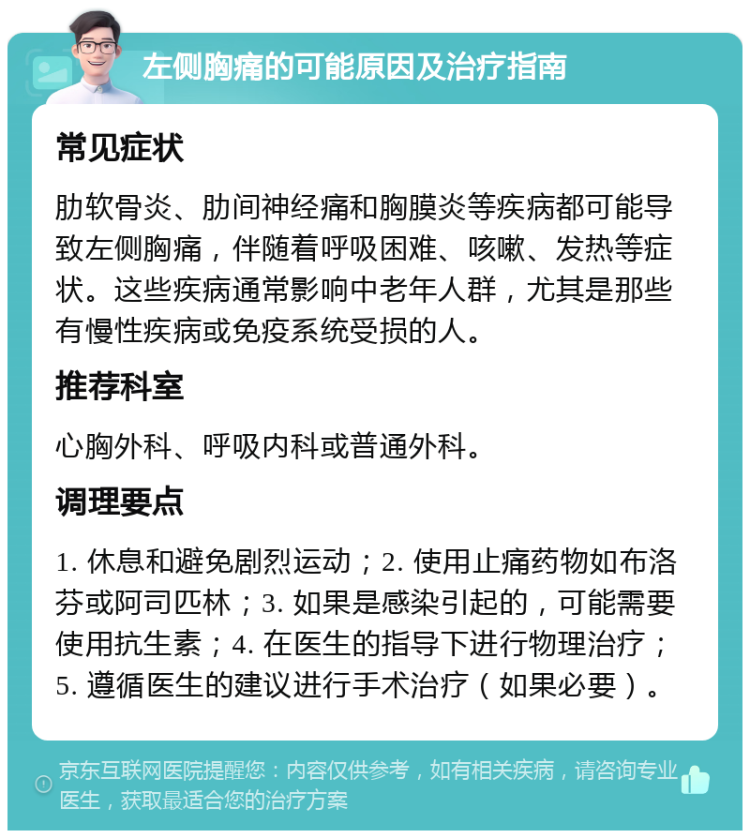 左侧胸痛的可能原因及治疗指南 常见症状 肋软骨炎、肋间神经痛和胸膜炎等疾病都可能导致左侧胸痛，伴随着呼吸困难、咳嗽、发热等症状。这些疾病通常影响中老年人群，尤其是那些有慢性疾病或免疫系统受损的人。 推荐科室 心胸外科、呼吸内科或普通外科。 调理要点 1. 休息和避免剧烈运动；2. 使用止痛药物如布洛芬或阿司匹林；3. 如果是感染引起的，可能需要使用抗生素；4. 在医生的指导下进行物理治疗；5. 遵循医生的建议进行手术治疗（如果必要）。