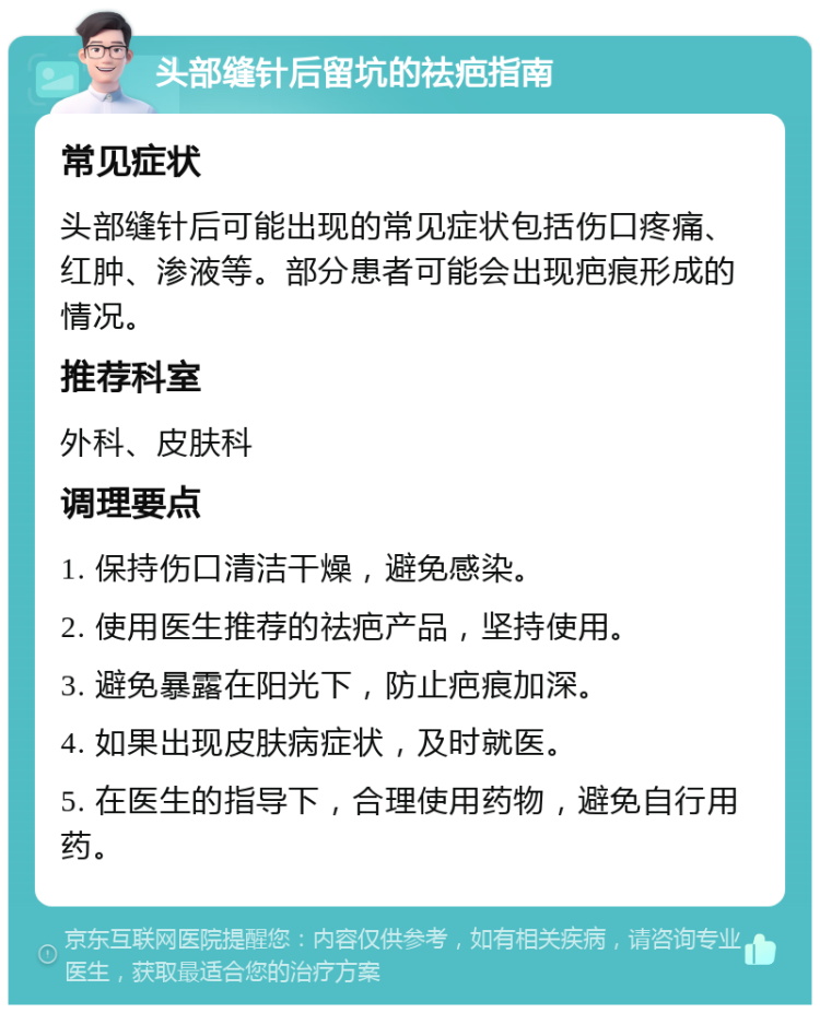 头部缝针后留坑的祛疤指南 常见症状 头部缝针后可能出现的常见症状包括伤口疼痛、红肿、渗液等。部分患者可能会出现疤痕形成的情况。 推荐科室 外科、皮肤科 调理要点 1. 保持伤口清洁干燥，避免感染。 2. 使用医生推荐的祛疤产品，坚持使用。 3. 避免暴露在阳光下，防止疤痕加深。 4. 如果出现皮肤病症状，及时就医。 5. 在医生的指导下，合理使用药物，避免自行用药。