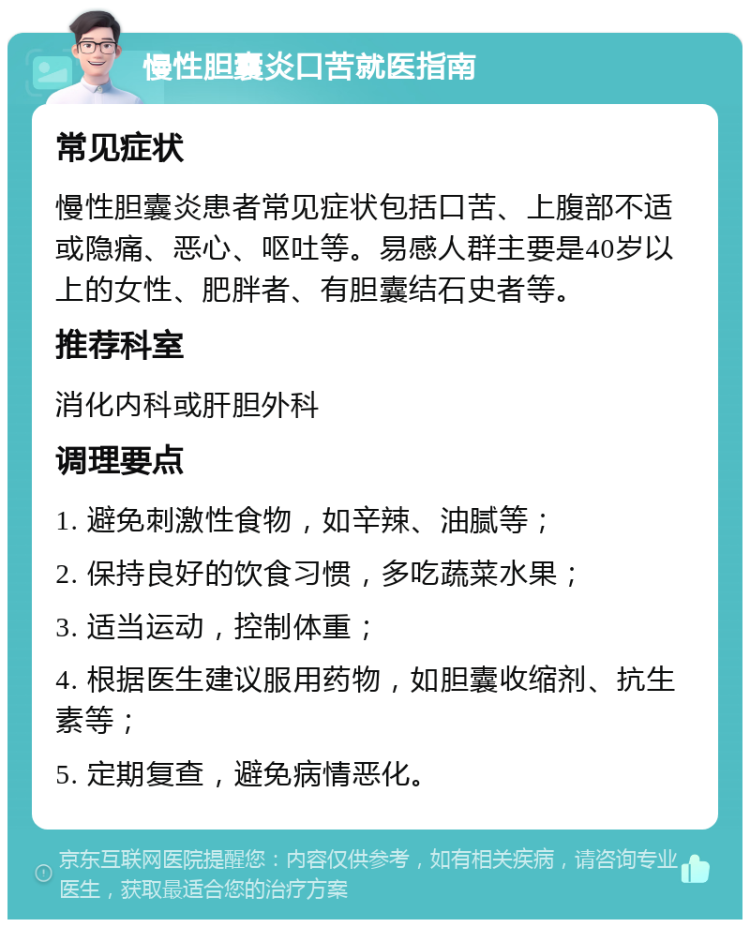 慢性胆囊炎口苦就医指南 常见症状 慢性胆囊炎患者常见症状包括口苦、上腹部不适或隐痛、恶心、呕吐等。易感人群主要是40岁以上的女性、肥胖者、有胆囊结石史者等。 推荐科室 消化内科或肝胆外科 调理要点 1. 避免刺激性食物，如辛辣、油腻等； 2. 保持良好的饮食习惯，多吃蔬菜水果； 3. 适当运动，控制体重； 4. 根据医生建议服用药物，如胆囊收缩剂、抗生素等； 5. 定期复查，避免病情恶化。