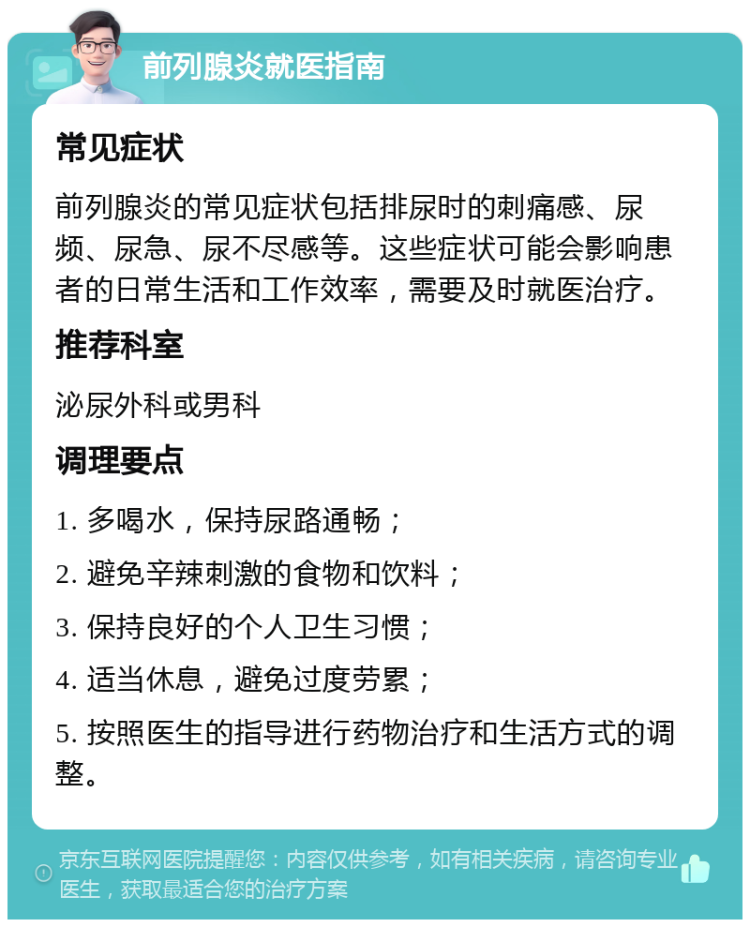 前列腺炎就医指南 常见症状 前列腺炎的常见症状包括排尿时的刺痛感、尿频、尿急、尿不尽感等。这些症状可能会影响患者的日常生活和工作效率，需要及时就医治疗。 推荐科室 泌尿外科或男科 调理要点 1. 多喝水，保持尿路通畅； 2. 避免辛辣刺激的食物和饮料； 3. 保持良好的个人卫生习惯； 4. 适当休息，避免过度劳累； 5. 按照医生的指导进行药物治疗和生活方式的调整。