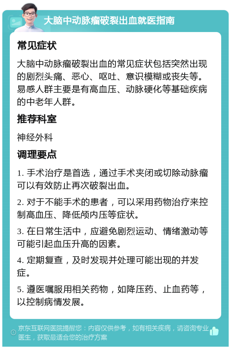 大脑中动脉瘤破裂出血就医指南 常见症状 大脑中动脉瘤破裂出血的常见症状包括突然出现的剧烈头痛、恶心、呕吐、意识模糊或丧失等。易感人群主要是有高血压、动脉硬化等基础疾病的中老年人群。 推荐科室 神经外科 调理要点 1. 手术治疗是首选，通过手术夹闭或切除动脉瘤可以有效防止再次破裂出血。 2. 对于不能手术的患者，可以采用药物治疗来控制高血压、降低颅内压等症状。 3. 在日常生活中，应避免剧烈运动、情绪激动等可能引起血压升高的因素。 4. 定期复查，及时发现并处理可能出现的并发症。 5. 遵医嘱服用相关药物，如降压药、止血药等，以控制病情发展。