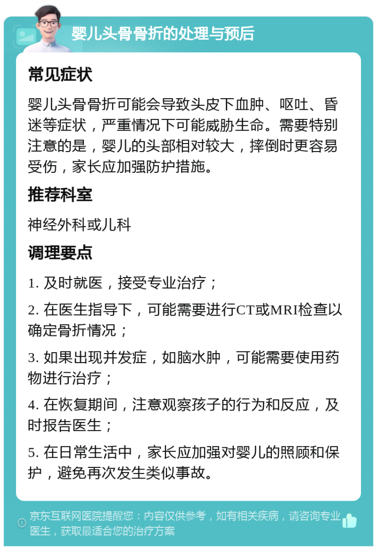 婴儿头骨骨折的处理与预后 常见症状 婴儿头骨骨折可能会导致头皮下血肿、呕吐、昏迷等症状，严重情况下可能威胁生命。需要特别注意的是，婴儿的头部相对较大，摔倒时更容易受伤，家长应加强防护措施。 推荐科室 神经外科或儿科 调理要点 1. 及时就医，接受专业治疗； 2. 在医生指导下，可能需要进行CT或MRI检查以确定骨折情况； 3. 如果出现并发症，如脑水肿，可能需要使用药物进行治疗； 4. 在恢复期间，注意观察孩子的行为和反应，及时报告医生； 5. 在日常生活中，家长应加强对婴儿的照顾和保护，避免再次发生类似事故。