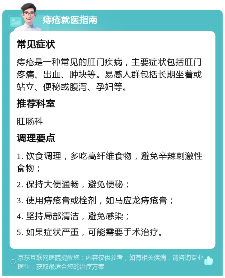 痔疮就医指南 常见症状 痔疮是一种常见的肛门疾病，主要症状包括肛门疼痛、出血、肿块等。易感人群包括长期坐着或站立、便秘或腹泻、孕妇等。 推荐科室 肛肠科 调理要点 1. 饮食调理，多吃高纤维食物，避免辛辣刺激性食物； 2. 保持大便通畅，避免便秘； 3. 使用痔疮膏或栓剂，如马应龙痔疮膏； 4. 坚持局部清洁，避免感染； 5. 如果症状严重，可能需要手术治疗。