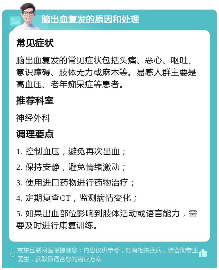 脑出血复发的原因和处理 常见症状 脑出血复发的常见症状包括头痛、恶心、呕吐、意识障碍、肢体无力或麻木等。易感人群主要是高血压、老年痴呆症等患者。 推荐科室 神经外科 调理要点 1. 控制血压，避免再次出血； 2. 保持安静，避免情绪激动； 3. 使用进口药物进行药物治疗； 4. 定期复查CT，监测病情变化； 5. 如果出血部位影响到肢体活动或语言能力，需要及时进行康复训练。