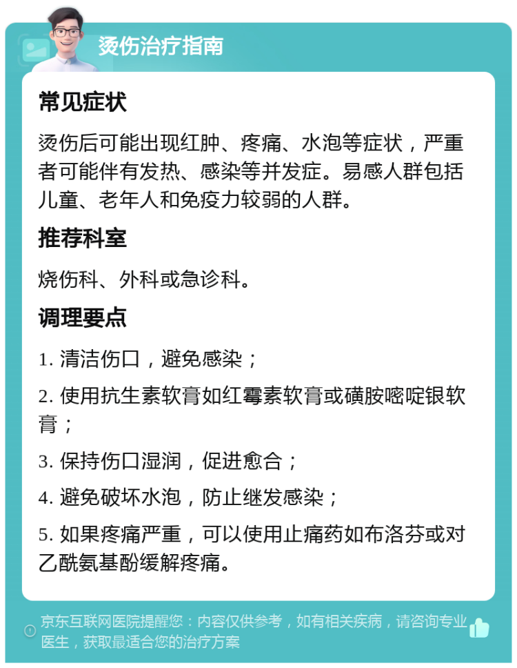 烫伤治疗指南 常见症状 烫伤后可能出现红肿、疼痛、水泡等症状，严重者可能伴有发热、感染等并发症。易感人群包括儿童、老年人和免疫力较弱的人群。 推荐科室 烧伤科、外科或急诊科。 调理要点 1. 清洁伤口，避免感染； 2. 使用抗生素软膏如红霉素软膏或磺胺嘧啶银软膏； 3. 保持伤口湿润，促进愈合； 4. 避免破坏水泡，防止继发感染； 5. 如果疼痛严重，可以使用止痛药如布洛芬或对乙酰氨基酚缓解疼痛。