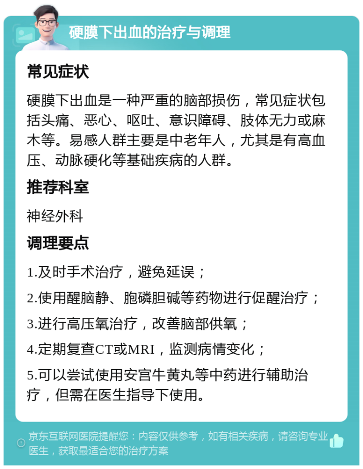 硬膜下出血的治疗与调理 常见症状 硬膜下出血是一种严重的脑部损伤，常见症状包括头痛、恶心、呕吐、意识障碍、肢体无力或麻木等。易感人群主要是中老年人，尤其是有高血压、动脉硬化等基础疾病的人群。 推荐科室 神经外科 调理要点 1.及时手术治疗，避免延误； 2.使用醒脑静、胞磷胆碱等药物进行促醒治疗； 3.进行高压氧治疗，改善脑部供氧； 4.定期复查CT或MRI，监测病情变化； 5.可以尝试使用安宫牛黄丸等中药进行辅助治疗，但需在医生指导下使用。