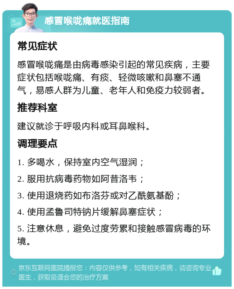 感冒喉咙痛就医指南 常见症状 感冒喉咙痛是由病毒感染引起的常见疾病，主要症状包括喉咙痛、有痰、轻微咳嗽和鼻塞不通气，易感人群为儿童、老年人和免疫力较弱者。 推荐科室 建议就诊于呼吸内科或耳鼻喉科。 调理要点 1. 多喝水，保持室内空气湿润； 2. 服用抗病毒药物如阿昔洛韦； 3. 使用退烧药如布洛芬或对乙酰氨基酚； 4. 使用孟鲁司特钠片缓解鼻塞症状； 5. 注意休息，避免过度劳累和接触感冒病毒的环境。