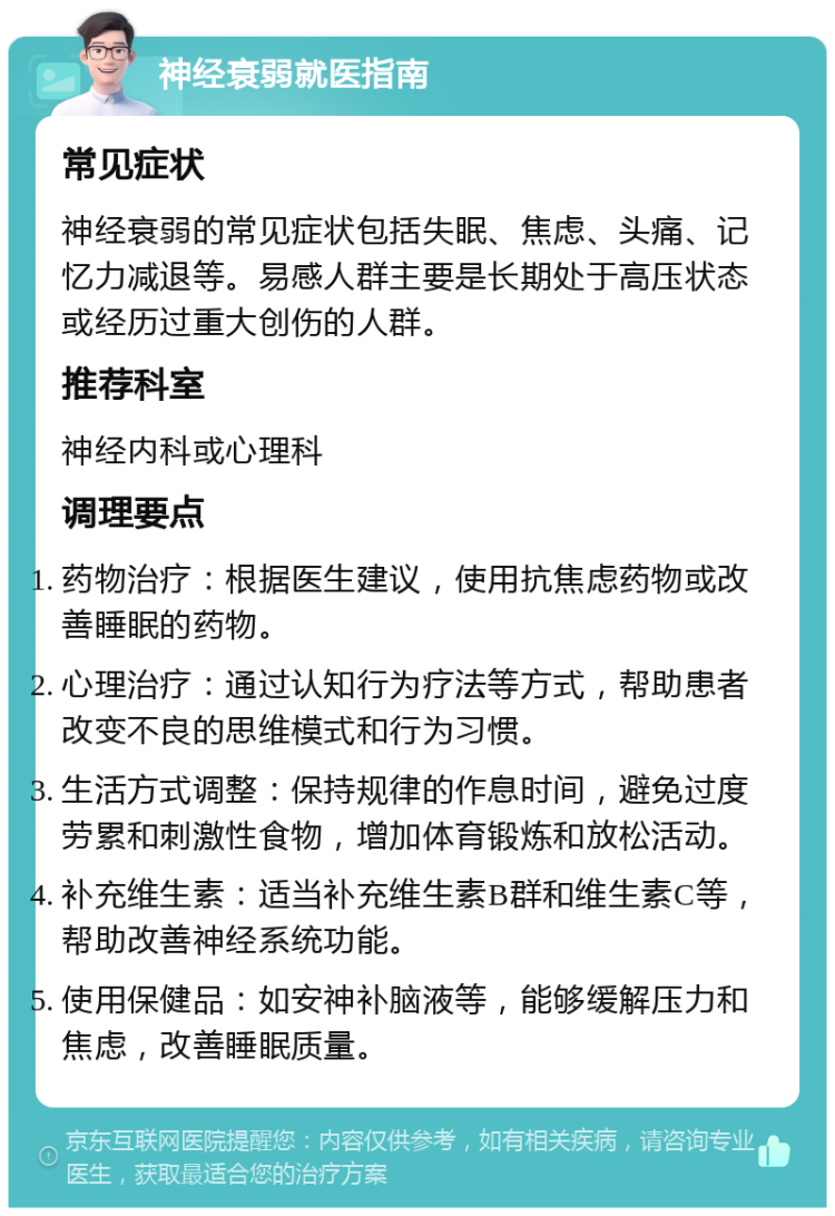 神经衰弱就医指南 常见症状 神经衰弱的常见症状包括失眠、焦虑、头痛、记忆力减退等。易感人群主要是长期处于高压状态或经历过重大创伤的人群。 推荐科室 神经内科或心理科 调理要点 药物治疗：根据医生建议，使用抗焦虑药物或改善睡眠的药物。 心理治疗：通过认知行为疗法等方式，帮助患者改变不良的思维模式和行为习惯。 生活方式调整：保持规律的作息时间，避免过度劳累和刺激性食物，增加体育锻炼和放松活动。 补充维生素：适当补充维生素B群和维生素C等，帮助改善神经系统功能。 使用保健品：如安神补脑液等，能够缓解压力和焦虑，改善睡眠质量。