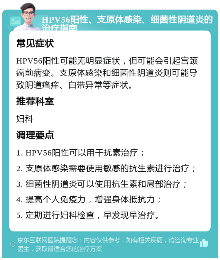 HPV56阳性、支原体感染、细菌性阴道炎的治疗指南 常见症状 HPV56阳性可能无明显症状，但可能会引起宫颈癌前病变。支原体感染和细菌性阴道炎则可能导致阴道瘙痒、白带异常等症状。 推荐科室 妇科 调理要点 1. HPV56阳性可以用干扰素治疗； 2. 支原体感染需要使用敏感的抗生素进行治疗； 3. 细菌性阴道炎可以使用抗生素和局部治疗； 4. 提高个人免疫力，增强身体抵抗力； 5. 定期进行妇科检查，早发现早治疗。