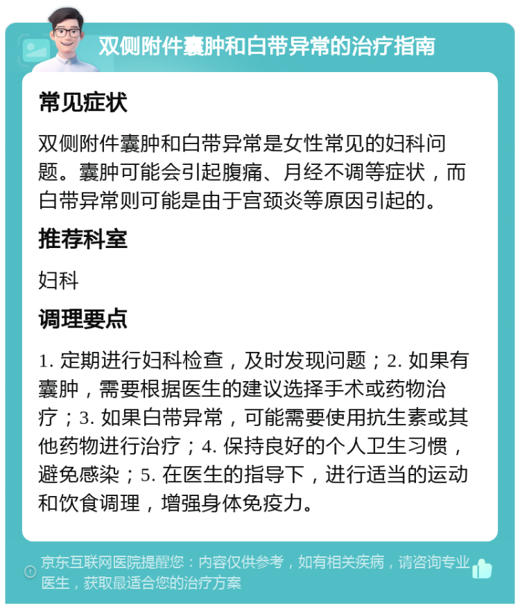 双侧附件囊肿和白带异常的治疗指南 常见症状 双侧附件囊肿和白带异常是女性常见的妇科问题。囊肿可能会引起腹痛、月经不调等症状，而白带异常则可能是由于宫颈炎等原因引起的。 推荐科室 妇科 调理要点 1. 定期进行妇科检查，及时发现问题；2. 如果有囊肿，需要根据医生的建议选择手术或药物治疗；3. 如果白带异常，可能需要使用抗生素或其他药物进行治疗；4. 保持良好的个人卫生习惯，避免感染；5. 在医生的指导下，进行适当的运动和饮食调理，增强身体免疫力。