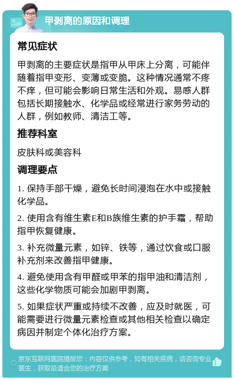 甲剥离的原因和调理 常见症状 甲剥离的主要症状是指甲从甲床上分离，可能伴随着指甲变形、变薄或变脆。这种情况通常不疼不痒，但可能会影响日常生活和外观。易感人群包括长期接触水、化学品或经常进行家务劳动的人群，例如教师、清洁工等。 推荐科室 皮肤科或美容科 调理要点 1. 保持手部干燥，避免长时间浸泡在水中或接触化学品。 2. 使用含有维生素E和B族维生素的护手霜，帮助指甲恢复健康。 3. 补充微量元素，如锌、铁等，通过饮食或口服补充剂来改善指甲健康。 4. 避免使用含有甲醛或甲苯的指甲油和清洁剂，这些化学物质可能会加剧甲剥离。 5. 如果症状严重或持续不改善，应及时就医，可能需要进行微量元素检查或其他相关检查以确定病因并制定个体化治疗方案。