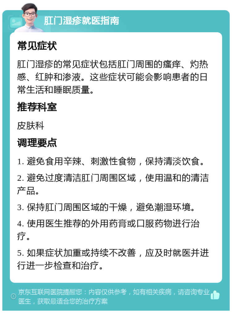 肛门湿疹就医指南 常见症状 肛门湿疹的常见症状包括肛门周围的瘙痒、灼热感、红肿和渗液。这些症状可能会影响患者的日常生活和睡眠质量。 推荐科室 皮肤科 调理要点 1. 避免食用辛辣、刺激性食物，保持清淡饮食。 2. 避免过度清洁肛门周围区域，使用温和的清洁产品。 3. 保持肛门周围区域的干燥，避免潮湿环境。 4. 使用医生推荐的外用药膏或口服药物进行治疗。 5. 如果症状加重或持续不改善，应及时就医并进行进一步检查和治疗。