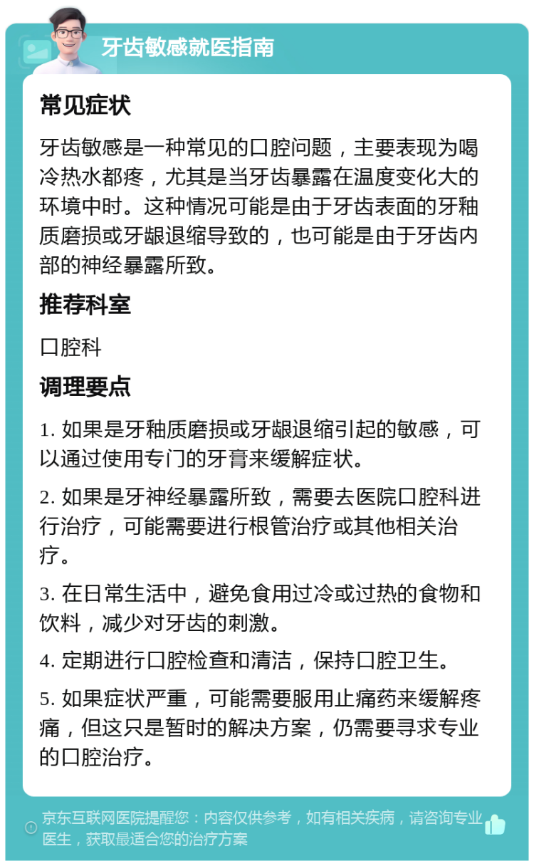 牙齿敏感就医指南 常见症状 牙齿敏感是一种常见的口腔问题，主要表现为喝冷热水都疼，尤其是当牙齿暴露在温度变化大的环境中时。这种情况可能是由于牙齿表面的牙釉质磨损或牙龈退缩导致的，也可能是由于牙齿内部的神经暴露所致。 推荐科室 口腔科 调理要点 1. 如果是牙釉质磨损或牙龈退缩引起的敏感，可以通过使用专门的牙膏来缓解症状。 2. 如果是牙神经暴露所致，需要去医院口腔科进行治疗，可能需要进行根管治疗或其他相关治疗。 3. 在日常生活中，避免食用过冷或过热的食物和饮料，减少对牙齿的刺激。 4. 定期进行口腔检查和清洁，保持口腔卫生。 5. 如果症状严重，可能需要服用止痛药来缓解疼痛，但这只是暂时的解决方案，仍需要寻求专业的口腔治疗。