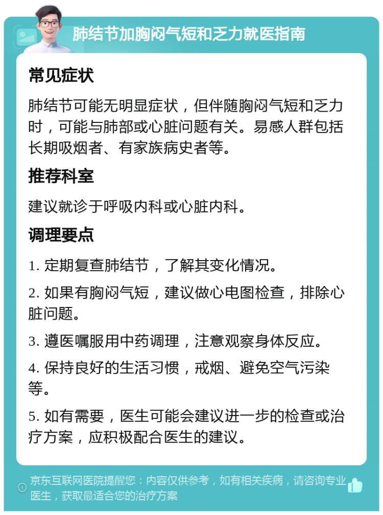 肺结节加胸闷气短和乏力就医指南 常见症状 肺结节可能无明显症状，但伴随胸闷气短和乏力时，可能与肺部或心脏问题有关。易感人群包括长期吸烟者、有家族病史者等。 推荐科室 建议就诊于呼吸内科或心脏内科。 调理要点 1. 定期复查肺结节，了解其变化情况。 2. 如果有胸闷气短，建议做心电图检查，排除心脏问题。 3. 遵医嘱服用中药调理，注意观察身体反应。 4. 保持良好的生活习惯，戒烟、避免空气污染等。 5. 如有需要，医生可能会建议进一步的检查或治疗方案，应积极配合医生的建议。