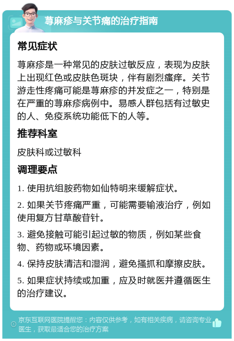 荨麻疹与关节痛的治疗指南 常见症状 荨麻疹是一种常见的皮肤过敏反应，表现为皮肤上出现红色或皮肤色斑块，伴有剧烈瘙痒。关节游走性疼痛可能是荨麻疹的并发症之一，特别是在严重的荨麻疹病例中。易感人群包括有过敏史的人、免疫系统功能低下的人等。 推荐科室 皮肤科或过敏科 调理要点 1. 使用抗组胺药物如仙特明来缓解症状。 2. 如果关节疼痛严重，可能需要输液治疗，例如使用复方甘草酸苷针。 3. 避免接触可能引起过敏的物质，例如某些食物、药物或环境因素。 4. 保持皮肤清洁和湿润，避免搔抓和摩擦皮肤。 5. 如果症状持续或加重，应及时就医并遵循医生的治疗建议。