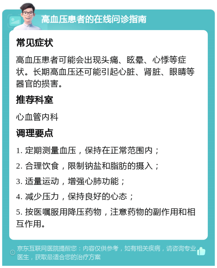 高血压患者的在线问诊指南 常见症状 高血压患者可能会出现头痛、眩晕、心悸等症状。长期高血压还可能引起心脏、肾脏、眼睛等器官的损害。 推荐科室 心血管内科 调理要点 1. 定期测量血压，保持在正常范围内； 2. 合理饮食，限制钠盐和脂肪的摄入； 3. 适量运动，增强心肺功能； 4. 减少压力，保持良好的心态； 5. 按医嘱服用降压药物，注意药物的副作用和相互作用。