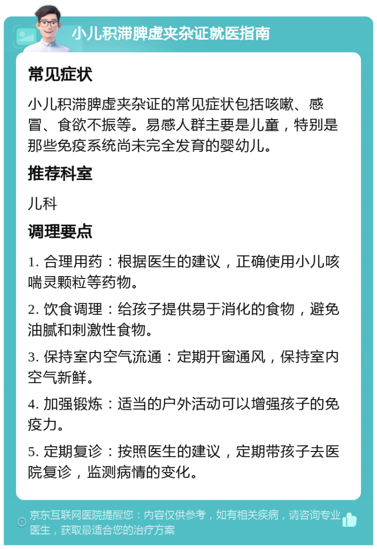 小儿积滞脾虚夹杂证就医指南 常见症状 小儿积滞脾虚夹杂证的常见症状包括咳嗽、感冒、食欲不振等。易感人群主要是儿童，特别是那些免疫系统尚未完全发育的婴幼儿。 推荐科室 儿科 调理要点 1. 合理用药：根据医生的建议，正确使用小儿咳喘灵颗粒等药物。 2. 饮食调理：给孩子提供易于消化的食物，避免油腻和刺激性食物。 3. 保持室内空气流通：定期开窗通风，保持室内空气新鲜。 4. 加强锻炼：适当的户外活动可以增强孩子的免疫力。 5. 定期复诊：按照医生的建议，定期带孩子去医院复诊，监测病情的变化。