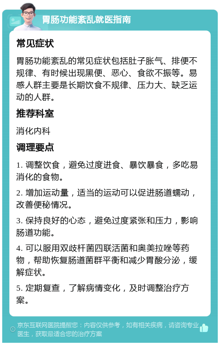 胃肠功能紊乱就医指南 常见症状 胃肠功能紊乱的常见症状包括肚子胀气、排便不规律、有时候出现黑便、恶心、食欲不振等。易感人群主要是长期饮食不规律、压力大、缺乏运动的人群。 推荐科室 消化内科 调理要点 1. 调整饮食，避免过度进食、暴饮暴食，多吃易消化的食物。 2. 增加运动量，适当的运动可以促进肠道蠕动，改善便秘情况。 3. 保持良好的心态，避免过度紧张和压力，影响肠道功能。 4. 可以服用双歧杆菌四联活菌和奥美拉唑等药物，帮助恢复肠道菌群平衡和减少胃酸分泌，缓解症状。 5. 定期复查，了解病情变化，及时调整治疗方案。