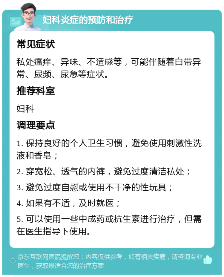 妇科炎症的预防和治疗 常见症状 私处瘙痒、异味、不适感等，可能伴随着白带异常、尿频、尿急等症状。 推荐科室 妇科 调理要点 1. 保持良好的个人卫生习惯，避免使用刺激性洗液和香皂； 2. 穿宽松、透气的内裤，避免过度清洁私处； 3. 避免过度自慰或使用不干净的性玩具； 4. 如果有不适，及时就医； 5. 可以使用一些中成药或抗生素进行治疗，但需在医生指导下使用。