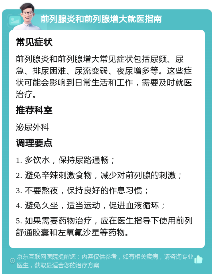 前列腺炎和前列腺增大就医指南 常见症状 前列腺炎和前列腺增大常见症状包括尿频、尿急、排尿困难、尿流变弱、夜尿增多等。这些症状可能会影响到日常生活和工作，需要及时就医治疗。 推荐科室 泌尿外科 调理要点 1. 多饮水，保持尿路通畅； 2. 避免辛辣刺激食物，减少对前列腺的刺激； 3. 不要熬夜，保持良好的作息习惯； 4. 避免久坐，适当运动，促进血液循环； 5. 如果需要药物治疗，应在医生指导下使用前列舒通胶囊和左氧氟沙星等药物。