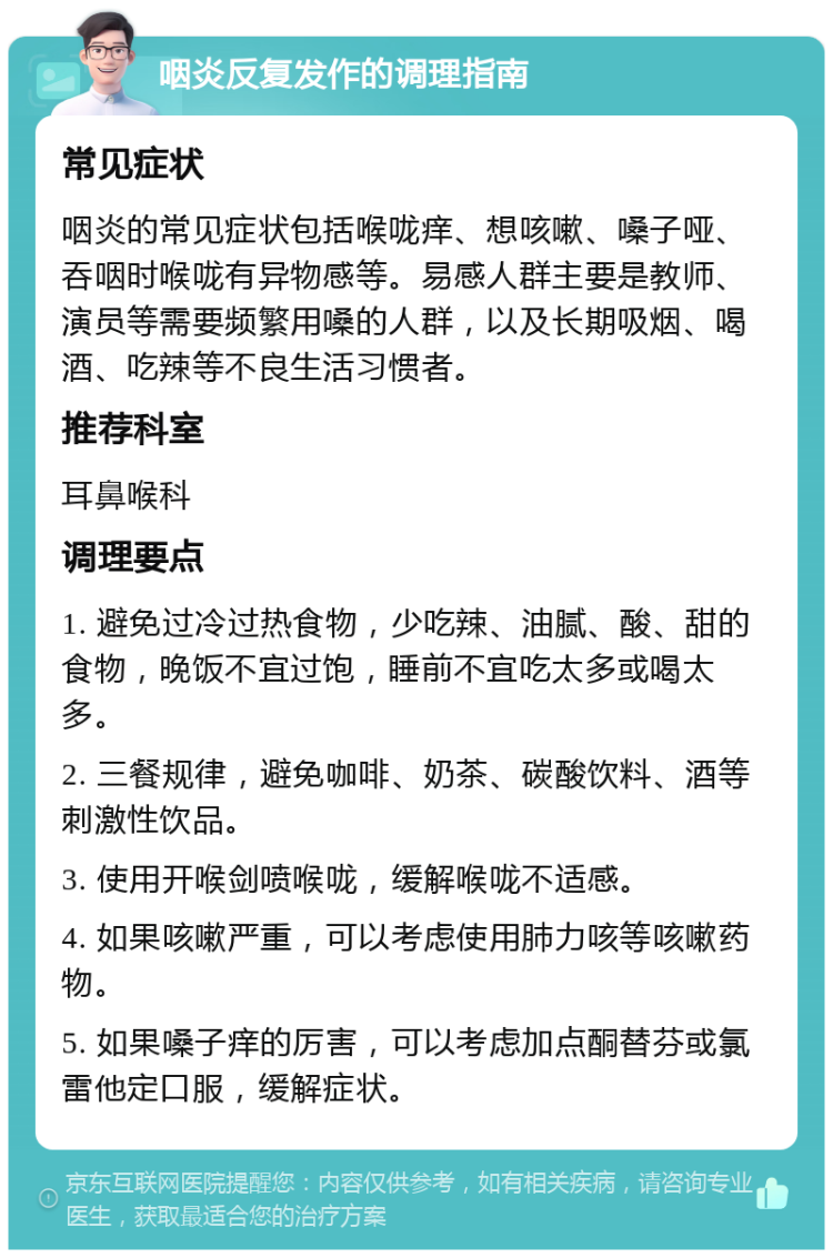 咽炎反复发作的调理指南 常见症状 咽炎的常见症状包括喉咙痒、想咳嗽、嗓子哑、吞咽时喉咙有异物感等。易感人群主要是教师、演员等需要频繁用嗓的人群，以及长期吸烟、喝酒、吃辣等不良生活习惯者。 推荐科室 耳鼻喉科 调理要点 1. 避免过冷过热食物，少吃辣、油腻、酸、甜的食物，晚饭不宜过饱，睡前不宜吃太多或喝太多。 2. 三餐规律，避免咖啡、奶茶、碳酸饮料、酒等刺激性饮品。 3. 使用开喉剑喷喉咙，缓解喉咙不适感。 4. 如果咳嗽严重，可以考虑使用肺力咳等咳嗽药物。 5. 如果嗓子痒的厉害，可以考虑加点酮替芬或氯雷他定口服，缓解症状。