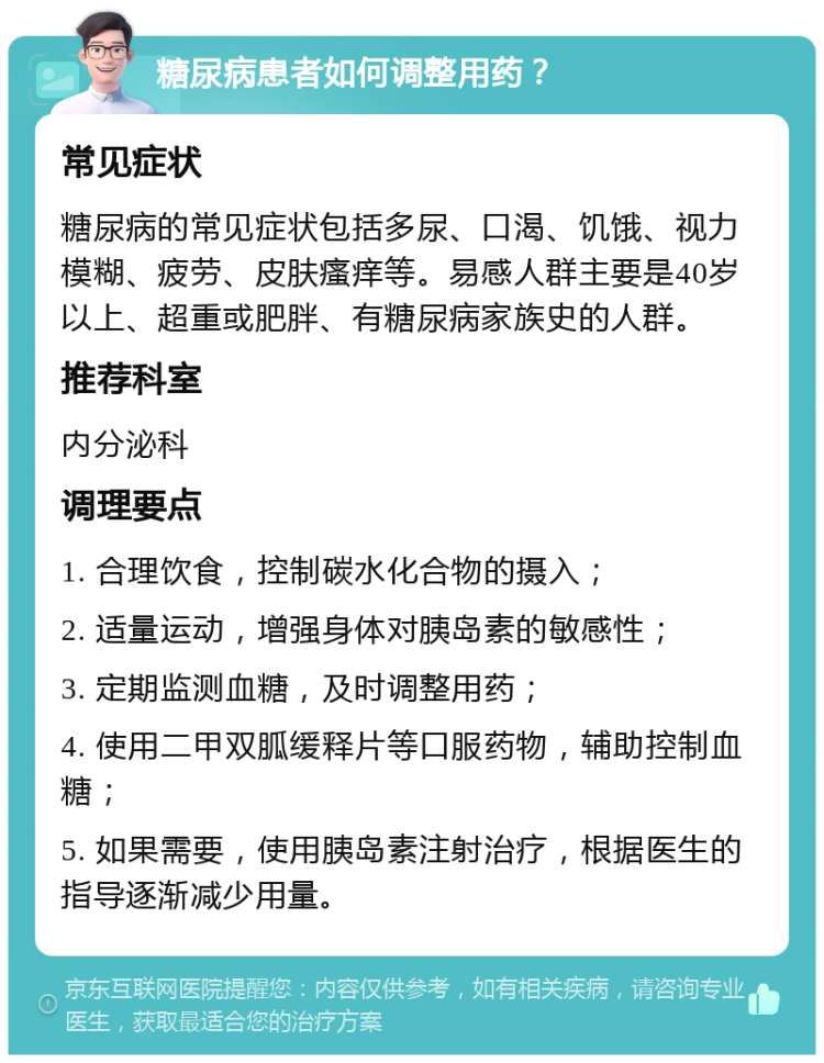 糖尿病患者如何调整用药？ 常见症状 糖尿病的常见症状包括多尿、口渴、饥饿、视力模糊、疲劳、皮肤瘙痒等。易感人群主要是40岁以上、超重或肥胖、有糖尿病家族史的人群。 推荐科室 内分泌科 调理要点 1. 合理饮食，控制碳水化合物的摄入； 2. 适量运动，增强身体对胰岛素的敏感性； 3. 定期监测血糖，及时调整用药； 4. 使用二甲双胍缓释片等口服药物，辅助控制血糖； 5. 如果需要，使用胰岛素注射治疗，根据医生的指导逐渐减少用量。