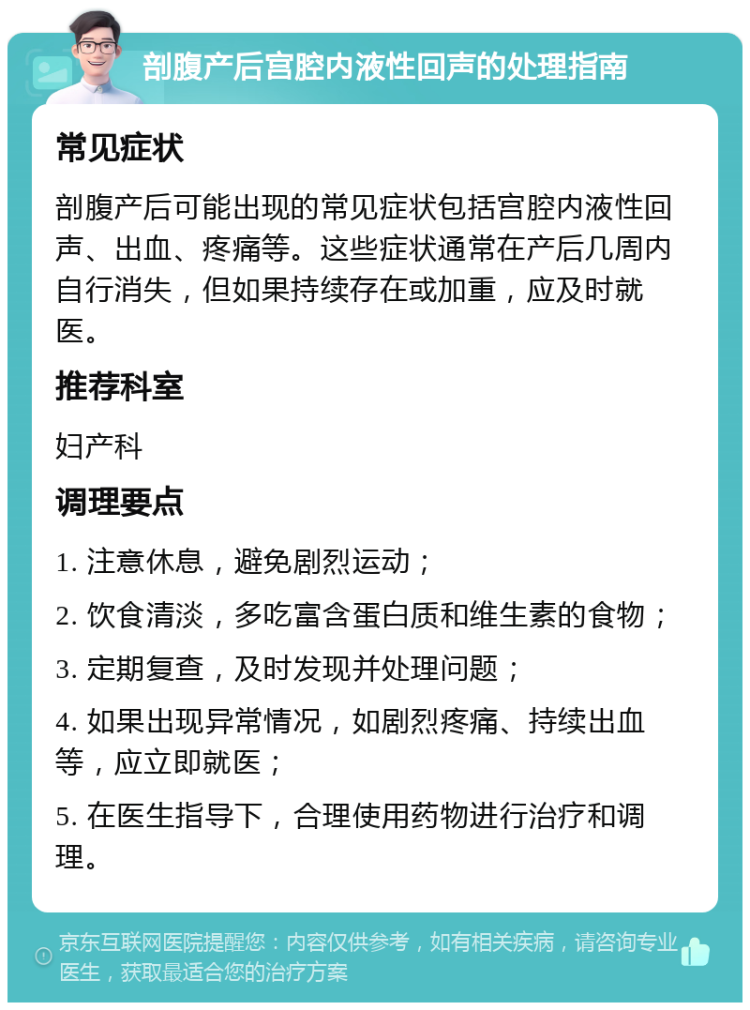 剖腹产后宫腔内液性回声的处理指南 常见症状 剖腹产后可能出现的常见症状包括宫腔内液性回声、出血、疼痛等。这些症状通常在产后几周内自行消失，但如果持续存在或加重，应及时就医。 推荐科室 妇产科 调理要点 1. 注意休息，避免剧烈运动； 2. 饮食清淡，多吃富含蛋白质和维生素的食物； 3. 定期复查，及时发现并处理问题； 4. 如果出现异常情况，如剧烈疼痛、持续出血等，应立即就医； 5. 在医生指导下，合理使用药物进行治疗和调理。