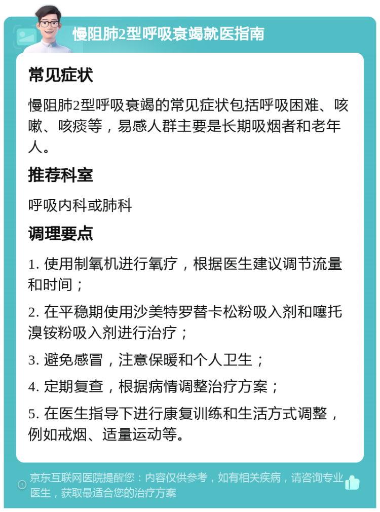 慢阻肺2型呼吸衰竭就医指南 常见症状 慢阻肺2型呼吸衰竭的常见症状包括呼吸困难、咳嗽、咳痰等，易感人群主要是长期吸烟者和老年人。 推荐科室 呼吸内科或肺科 调理要点 1. 使用制氧机进行氧疗，根据医生建议调节流量和时间； 2. 在平稳期使用沙美特罗替卡松粉吸入剂和噻托溴铵粉吸入剂进行治疗； 3. 避免感冒，注意保暖和个人卫生； 4. 定期复查，根据病情调整治疗方案； 5. 在医生指导下进行康复训练和生活方式调整，例如戒烟、适量运动等。