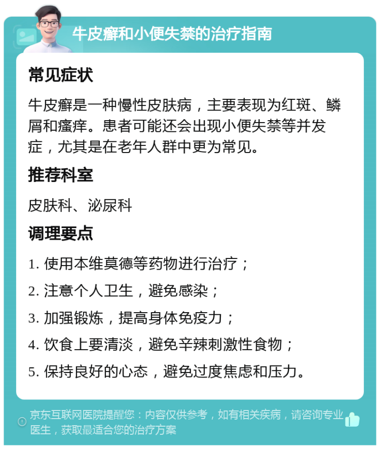 牛皮癣和小便失禁的治疗指南 常见症状 牛皮癣是一种慢性皮肤病，主要表现为红斑、鳞屑和瘙痒。患者可能还会出现小便失禁等并发症，尤其是在老年人群中更为常见。 推荐科室 皮肤科、泌尿科 调理要点 1. 使用本维莫德等药物进行治疗； 2. 注意个人卫生，避免感染； 3. 加强锻炼，提高身体免疫力； 4. 饮食上要清淡，避免辛辣刺激性食物； 5. 保持良好的心态，避免过度焦虑和压力。