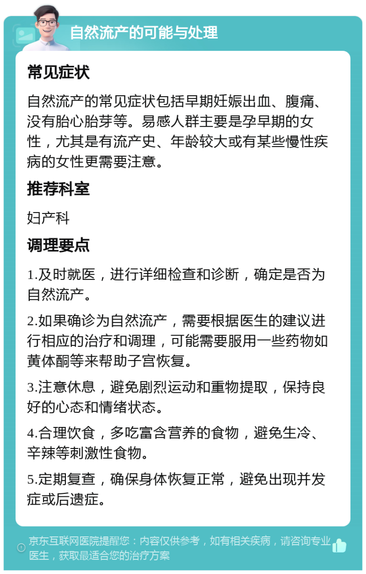 自然流产的可能与处理 常见症状 自然流产的常见症状包括早期妊娠出血、腹痛、没有胎心胎芽等。易感人群主要是孕早期的女性，尤其是有流产史、年龄较大或有某些慢性疾病的女性更需要注意。 推荐科室 妇产科 调理要点 1.及时就医，进行详细检查和诊断，确定是否为自然流产。 2.如果确诊为自然流产，需要根据医生的建议进行相应的治疗和调理，可能需要服用一些药物如黄体酮等来帮助子宫恢复。 3.注意休息，避免剧烈运动和重物提取，保持良好的心态和情绪状态。 4.合理饮食，多吃富含营养的食物，避免生冷、辛辣等刺激性食物。 5.定期复查，确保身体恢复正常，避免出现并发症或后遗症。