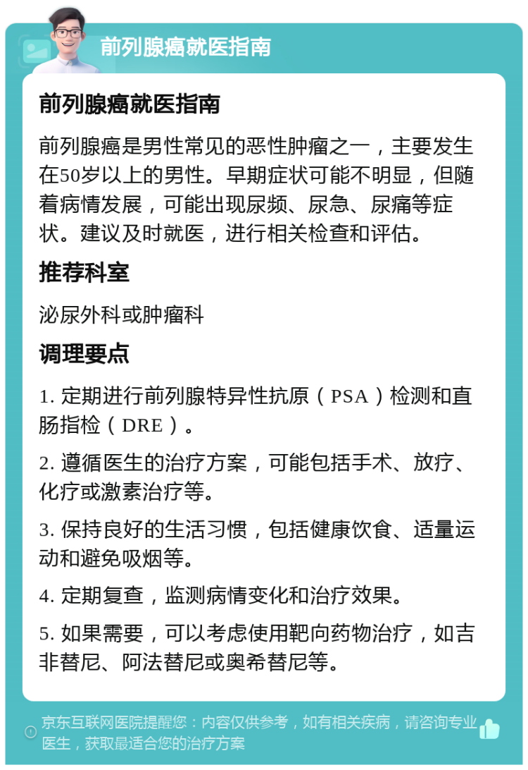 前列腺癌就医指南 前列腺癌就医指南 前列腺癌是男性常见的恶性肿瘤之一，主要发生在50岁以上的男性。早期症状可能不明显，但随着病情发展，可能出现尿频、尿急、尿痛等症状。建议及时就医，进行相关检查和评估。 推荐科室 泌尿外科或肿瘤科 调理要点 1. 定期进行前列腺特异性抗原（PSA）检测和直肠指检（DRE）。 2. 遵循医生的治疗方案，可能包括手术、放疗、化疗或激素治疗等。 3. 保持良好的生活习惯，包括健康饮食、适量运动和避免吸烟等。 4. 定期复查，监测病情变化和治疗效果。 5. 如果需要，可以考虑使用靶向药物治疗，如吉非替尼、阿法替尼或奥希替尼等。