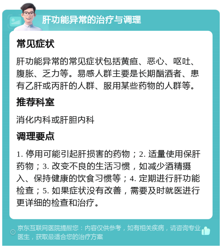 肝功能异常的治疗与调理 常见症状 肝功能异常的常见症状包括黄疸、恶心、呕吐、腹胀、乏力等。易感人群主要是长期酗酒者、患有乙肝或丙肝的人群、服用某些药物的人群等。 推荐科室 消化内科或肝胆内科 调理要点 1. 停用可能引起肝损害的药物；2. 适量使用保肝药物；3. 改变不良的生活习惯，如减少酒精摄入、保持健康的饮食习惯等；4. 定期进行肝功能检查；5. 如果症状没有改善，需要及时就医进行更详细的检查和治疗。