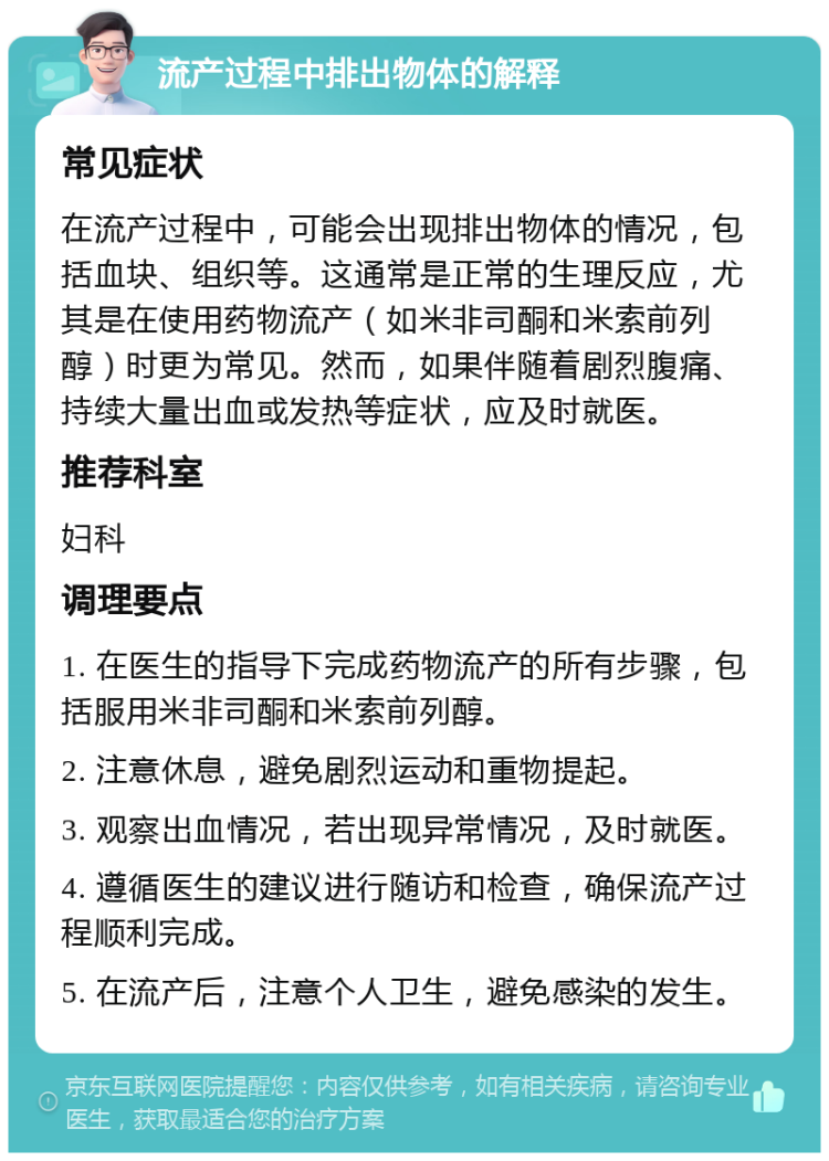 流产过程中排出物体的解释 常见症状 在流产过程中，可能会出现排出物体的情况，包括血块、组织等。这通常是正常的生理反应，尤其是在使用药物流产（如米非司酮和米索前列醇）时更为常见。然而，如果伴随着剧烈腹痛、持续大量出血或发热等症状，应及时就医。 推荐科室 妇科 调理要点 1. 在医生的指导下完成药物流产的所有步骤，包括服用米非司酮和米索前列醇。 2. 注意休息，避免剧烈运动和重物提起。 3. 观察出血情况，若出现异常情况，及时就医。 4. 遵循医生的建议进行随访和检查，确保流产过程顺利完成。 5. 在流产后，注意个人卫生，避免感染的发生。