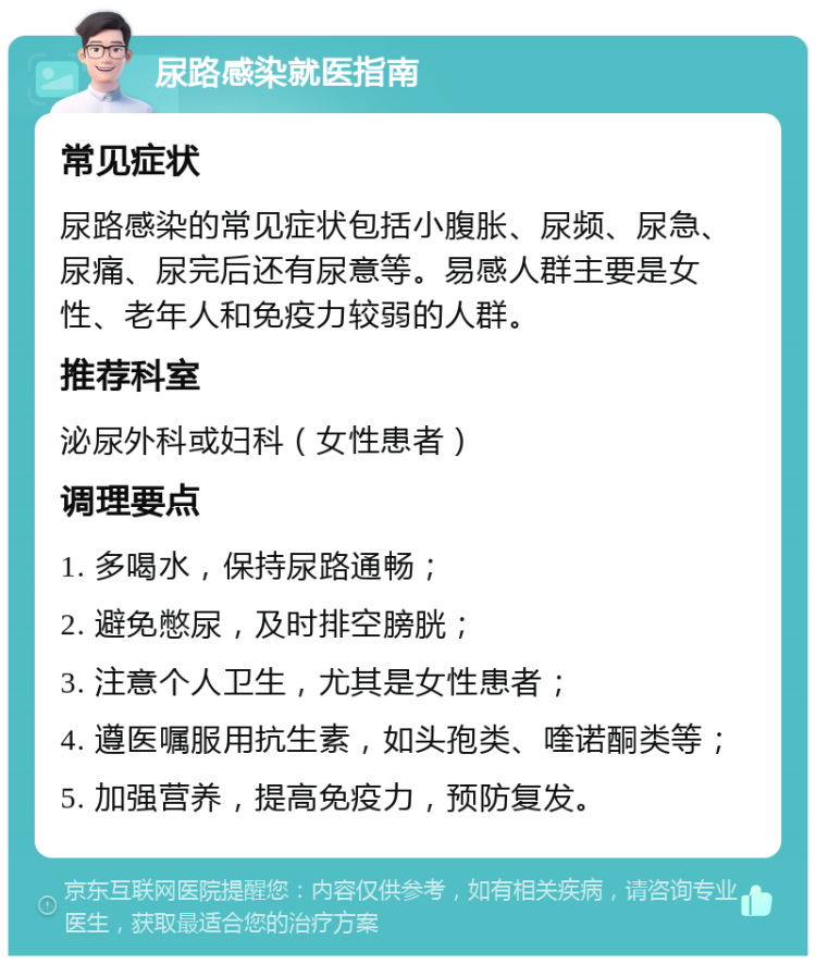 尿路感染就医指南 常见症状 尿路感染的常见症状包括小腹胀、尿频、尿急、尿痛、尿完后还有尿意等。易感人群主要是女性、老年人和免疫力较弱的人群。 推荐科室 泌尿外科或妇科（女性患者） 调理要点 1. 多喝水，保持尿路通畅； 2. 避免憋尿，及时排空膀胱； 3. 注意个人卫生，尤其是女性患者； 4. 遵医嘱服用抗生素，如头孢类、喹诺酮类等； 5. 加强营养，提高免疫力，预防复发。